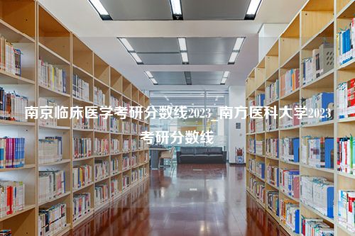 南京临床医学考研分数线2023_南方医科大学2023考研分数线