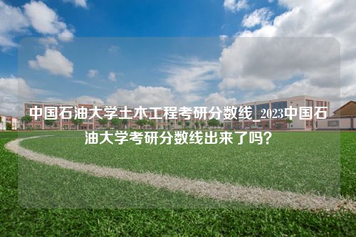 中国石油大学土木工程考研分数线_2023中国石油大学考研分数线出来了吗？