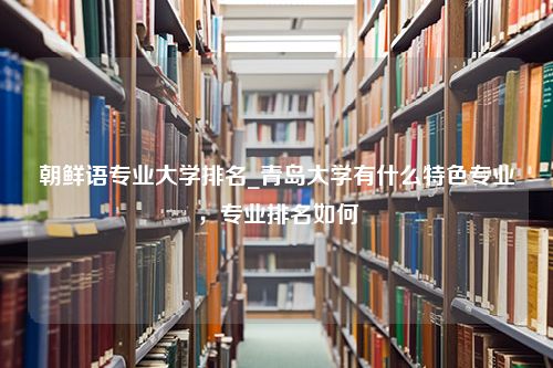 朝鲜语专业大学排名_青岛大学有什么特色专业，专业排名如何