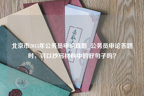 北京市2015年公务员申论真题_公务员申论答题时，可以抄写材料中的好句子吗？
