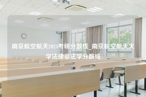 南京航空航天2023考研分数线_南京航空航天大学法律非法学分数线