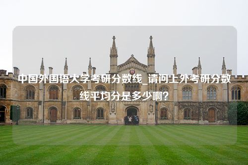 中国外国语大学考研分数线_请问上外考研分数线平均分是多少啊？