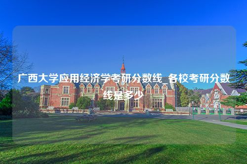 广西大学应用经济学考研分数线_各校考研分数线是多少