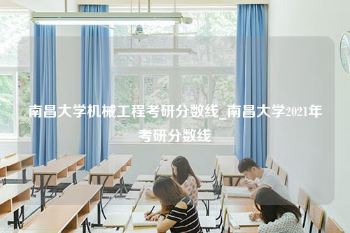 南昌大学机械工程考研分数线_南昌大学2021年考研分数线