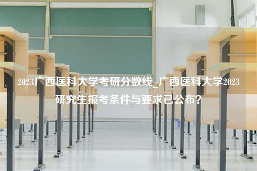 2023广西医科大学考研分数线_广西医科大学2023研究生报考条件与要求已公布？