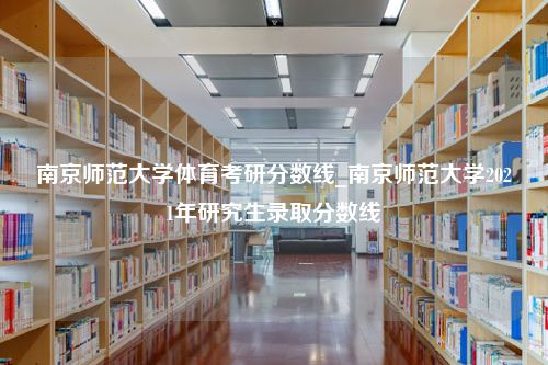 南京师范大学体育考研分数线_南京师范大学2021年研究生录取分数线